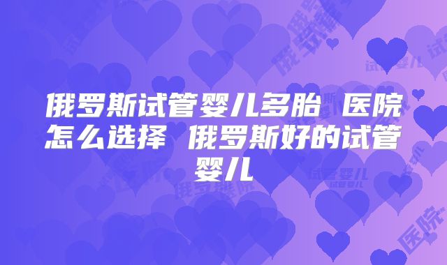 俄罗斯试管婴儿多胎 医院怎么选择 俄罗斯好的试管婴儿