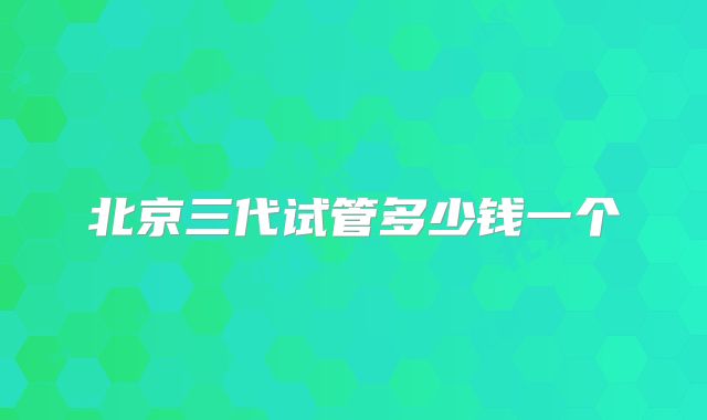 北京三代试管多少钱一个