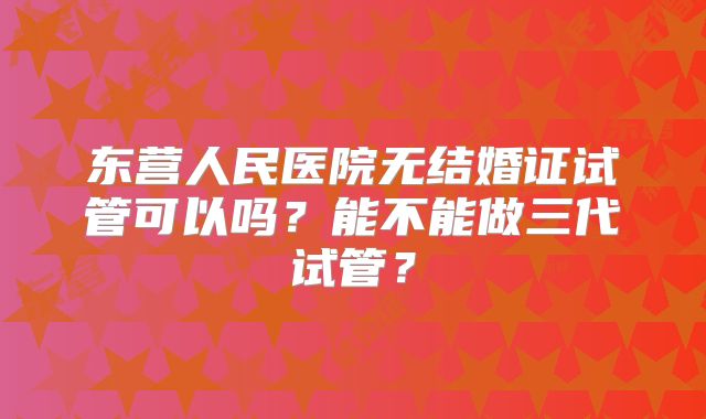 东营人民医院无结婚证试管可以吗?能不能做三代试管?