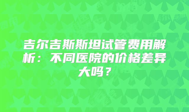 吉尔吉斯斯坦试管费用解析:不同医院的价格差异大吗?