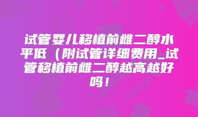 试管婴儿移植前雌二醇水平低（附试管详细费用_试管移植前雌二醇越高越好吗！