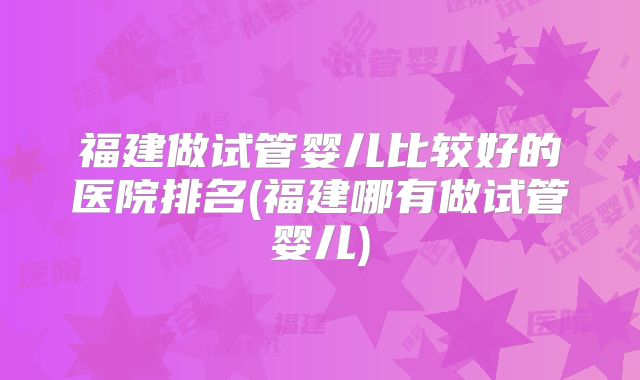 福建做试管婴儿比较好的医院排名(福建哪有做试管婴儿)