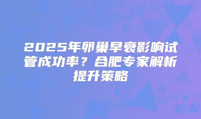 2025年卵巢早衰影响试管成功率？合肥专家解析提升策略
