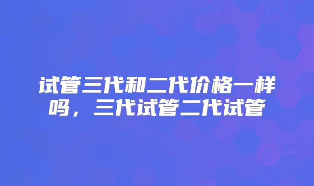 试管三代和二代价格一样吗，三代试管二代试管