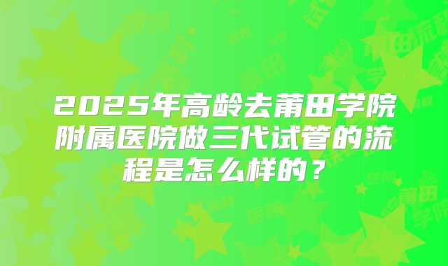 2025年高龄去莆田学院附属医院做三代试管的流程是怎么样的？
