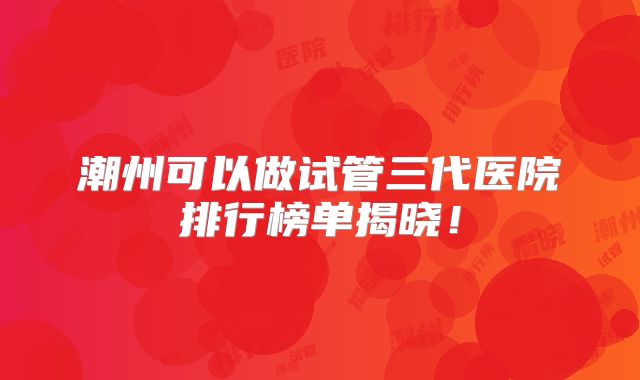 潮州可以做试管三代医院排行榜单揭晓！