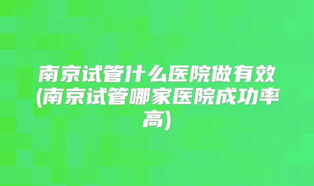 南京试管什么医院做有效(南京试管哪家医院成功率高)