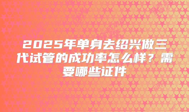 2025年单身去绍兴做三代试管的成功率怎么样？需要哪些证件