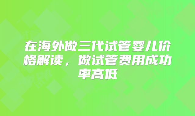 在海外做三代试管婴儿价格解读,做试管费用成功率高低