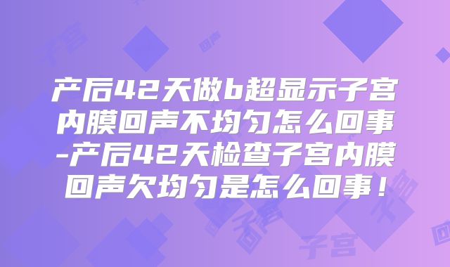 产后42天做b超显示子宫内膜回声不均匀怎么回事-产后42天检查子宫内膜回声欠均匀是怎么回事!