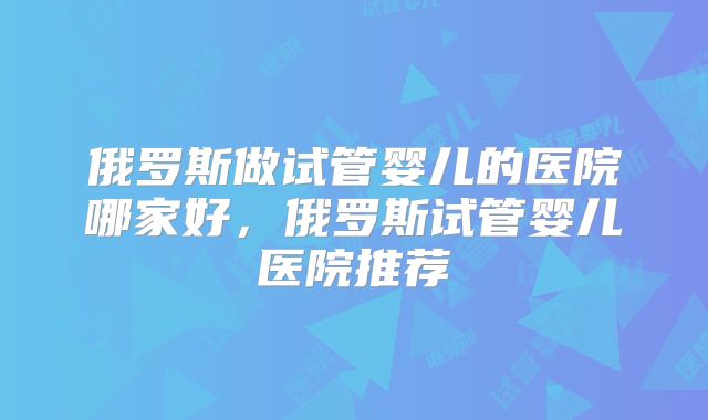 俄罗斯做试管婴儿的医院哪家好,俄罗斯试管婴儿医院推荐