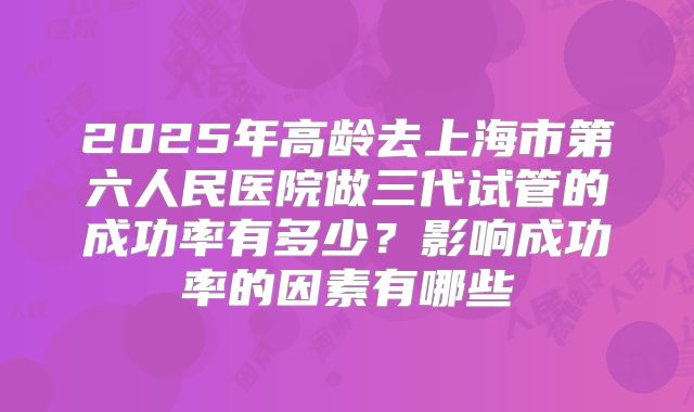 2025年高龄去上海市第六人民医院做三代试管的成功率有多少?影响成功率的因素有哪些