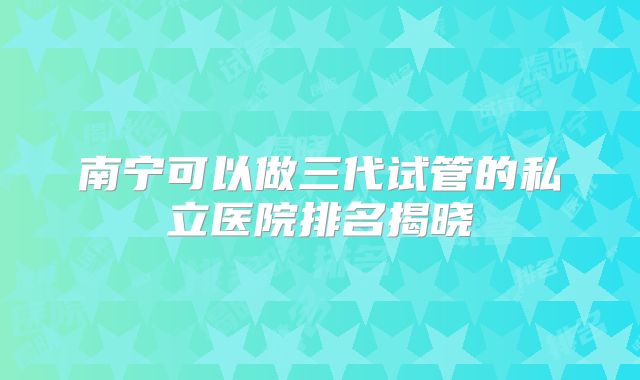 南宁可以做三代试管的私立医院排名揭晓
