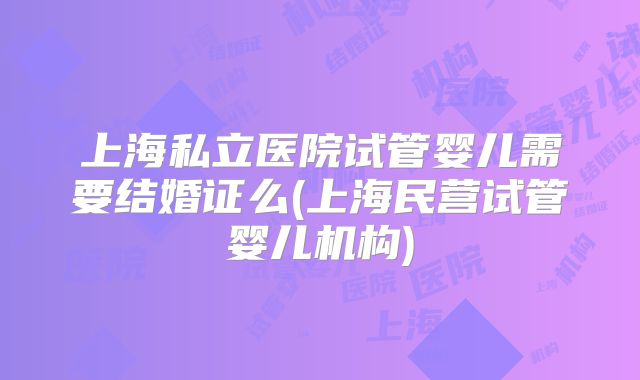 上海私立医院试管婴儿需要结婚证么(上海民营试管婴儿机构)