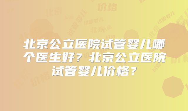 北京公立医院试管婴儿哪个医生好？北京公立医院试管婴儿价格？