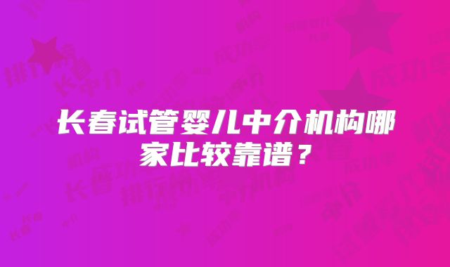 长春试管婴儿中介机构哪家比较靠谱？