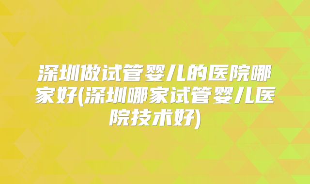 深圳做试管婴儿的医院哪家好(深圳哪家试管婴儿医院技术好)