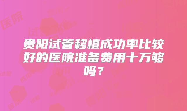 贵阳试管移植成功率比较好的医院准备费用十万够吗？