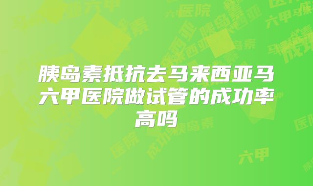 胰岛素抵抗去马来西亚马六甲医院做试管的成功率高吗