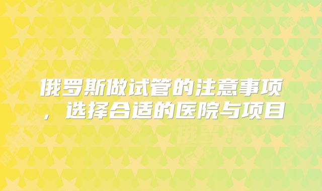 俄罗斯做试管的注意事项，选择合适的医院与项目