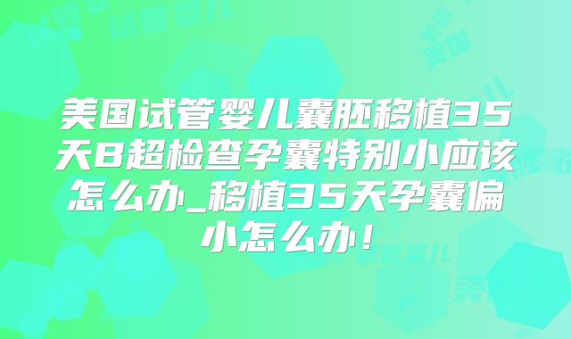 美国试管婴儿囊胚移植35天B超检查孕囊特别小应该怎么办_移植35天孕囊偏小怎么办！