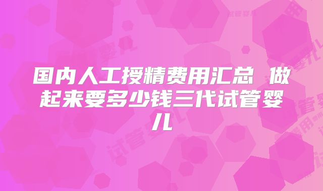 国内人工授精费用汇总 做起来要多少钱三代试管婴儿