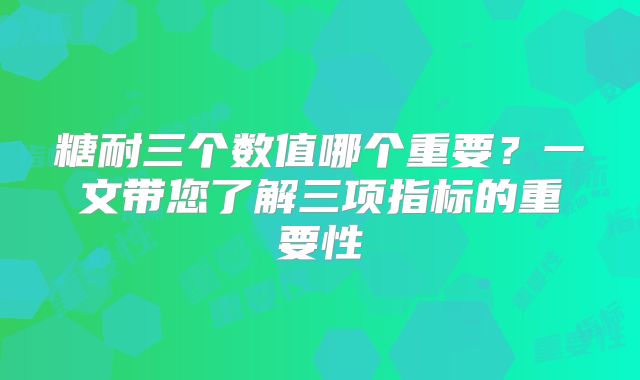 糖耐三个数值哪个重要?一文带您了解三项指标的重要性