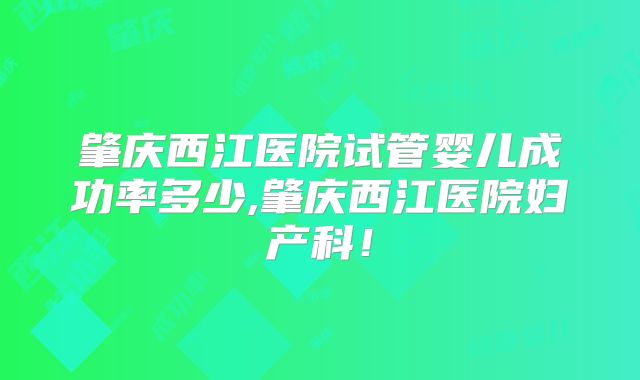 肇庆西江医院试管婴儿成功率多少,肇庆西江医院妇产科!