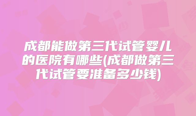 成都能做第三代试管婴儿的医院有哪些(成都做第三代试管要准备多少钱)