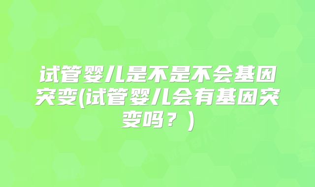 试管婴儿是不是不会基因突变(试管婴儿会有基因突变吗?)