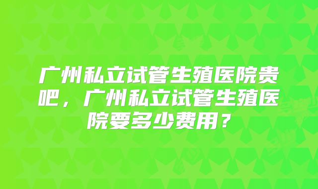 广州私立试管生殖医院贵吧,广州私立试管生殖医院要多少费用?