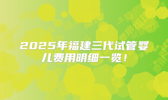 2025年福建三代试管婴儿费用明细一览!