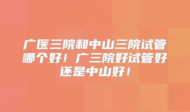 广医三院和中山三院试管哪个好！广三院好试管好还是中山好！