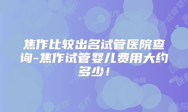 焦作比较出名试管医院查询-焦作试管婴儿费用大约多少！