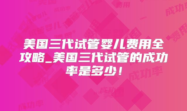 美国三代试管婴儿费用全攻略_美国三代试管的成功率是多少!