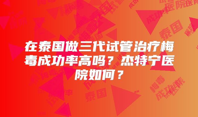在泰国做三代试管治疗梅毒成功率高吗？杰特宁医院如何？