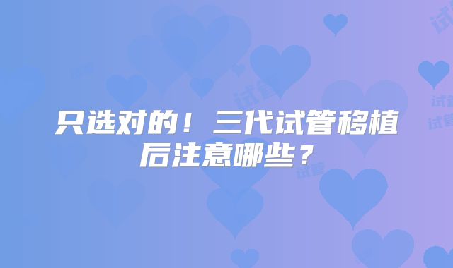 只选对的!三代试管移植后注意哪些?