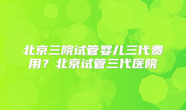 北京三院试管婴儿三代费用？北京试管三代医院