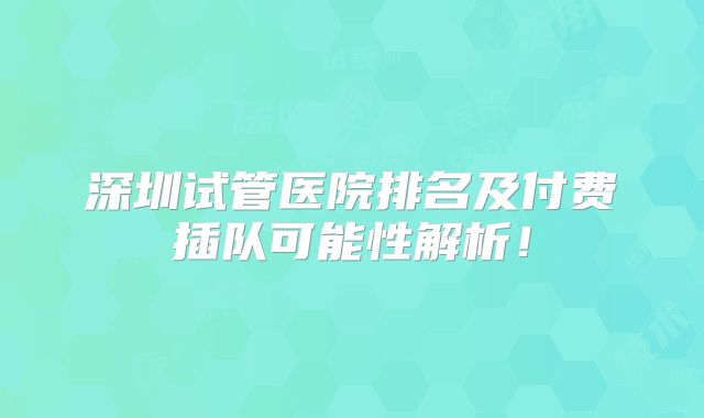 深圳试管医院排名及付费插队可能性解析!
