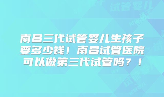 南昌三代试管婴儿生孩子要多少钱！南昌试管医院可以做第三代试管吗？！