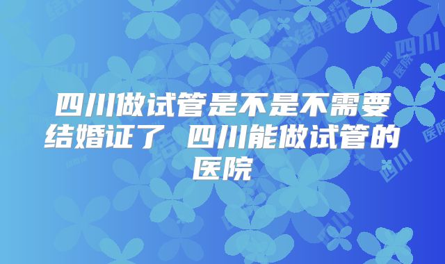 四川做试管是不是不需要结婚证了 四川能做试管的医院
