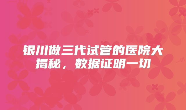 银川做三代试管的医院大揭秘，数据证明一切