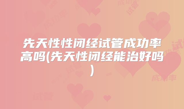 先天性性闭经试管成功率高吗(先天性闭经能治好吗)