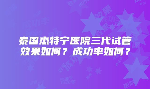 泰国杰特宁医院三代试管效果如何？成功率如何？