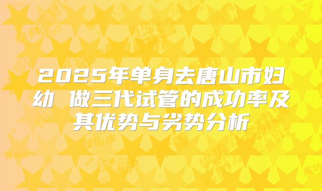 2025年单身去唐山市妇幼 做三代试管的成功率及其优势与劣势分析