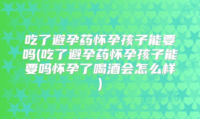 吃了避孕药怀孕孩子能要吗(吃了避孕药怀孕孩子能要吗怀孕了喝酒会怎么样)