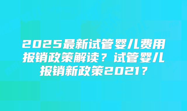 2025最新试管婴儿费用报销政策解读?试管婴儿报销新政策2021?