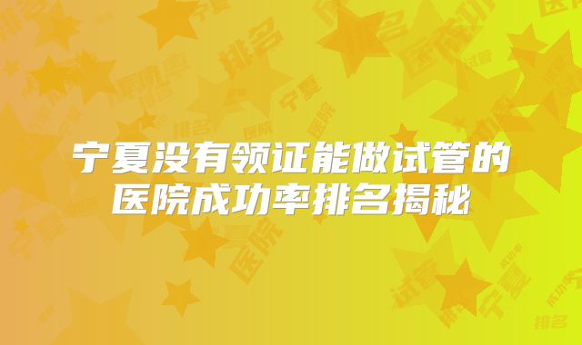 宁夏没有领证能做试管的医院成功率排名揭秘