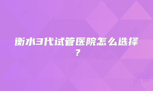 衡水3代试管医院怎么选择？