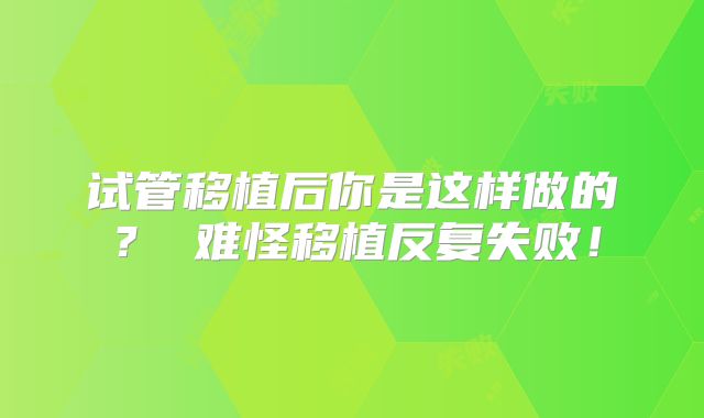 试管移植后你是这样做的？ 难怪移植反复失败！